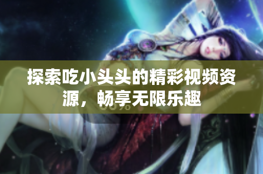 探索吃小头头的精彩视频资源，畅享无限乐趣