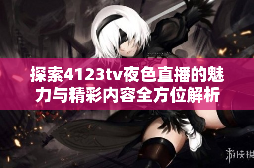 探索4123tv夜色直播的魅力与精彩内容全方位解析