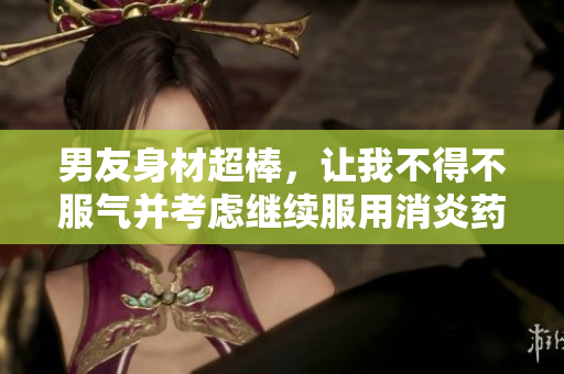 男友身材超棒，让我不得不服气并考虑继续服用消炎药