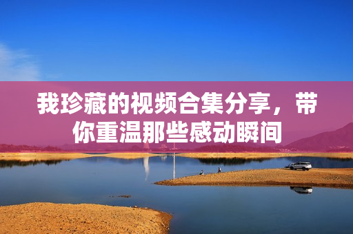 我珍藏的视频合集分享，带你重温那些感动瞬间