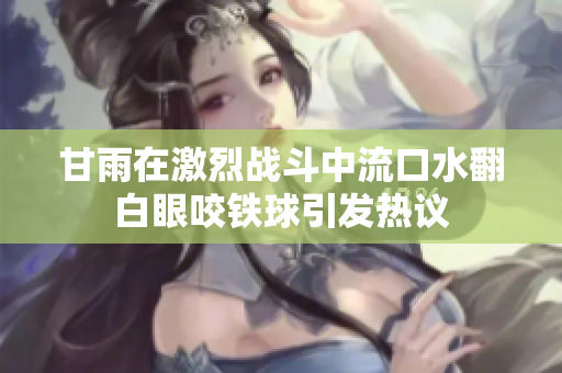甘雨在激烈战斗中流口水翻白眼咬铁球引发热议