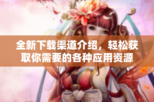 全新下载渠道介绍，轻松获取你需要的各种应用资源