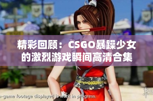 精彩回顾：CSGO暴躁少女的激烈游戏瞬间高清合集