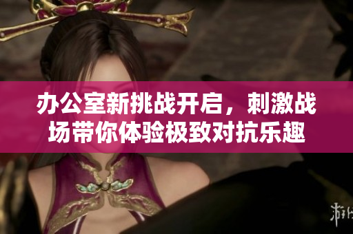 办公室新挑战开启，刺激战场带你体验极致对抗乐趣