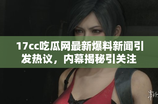 17cc吃瓜网最新爆料新闻引发热议，内幕揭秘引关注