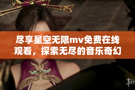 尽享星空无限mv免费在线观看，探索无尽的音乐奇幻之旅