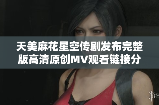天美麻花星空传剧发布完整版高清原创MV观看链接分享
