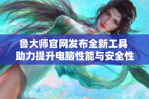 鲁大师官网发布全新工具 助力提升电脑性能与安全性