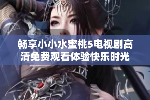 畅享小小水蜜桃5电视剧高清免费观看体验快乐时光