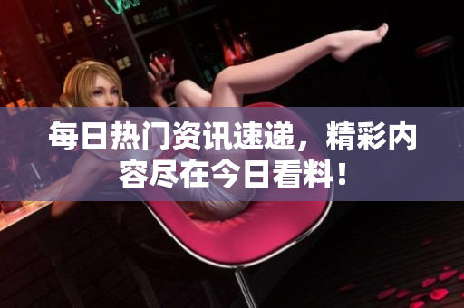 每日热门资讯速递，精彩内容尽在今日看料！