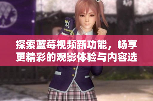 探索蓝莓视频新功能，畅享更精彩的观影体验与内容选择