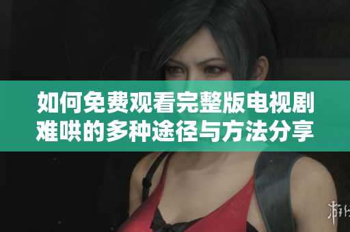 如何免费观看完整版电视剧难哄的多种途径与方法分享