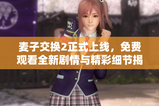 麦子交换2正式上线，免费观看全新剧情与精彩细节揭秘