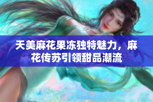 天美麻花果冻独特魅力，麻花传苏引领甜品潮流