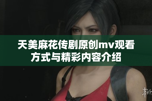 天美麻花传剧原创mv观看方式与精彩内容介绍
