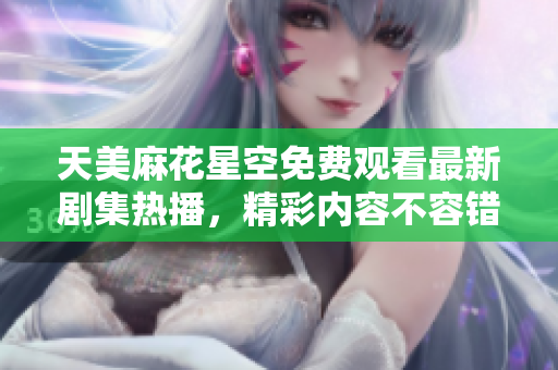 天美麻花星空免费观看最新剧集热播，精彩内容不容错过