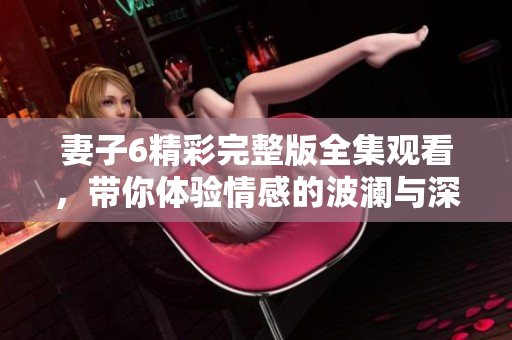 妻子6精彩完整版全集观看，带你体验情感的波澜与深度探索