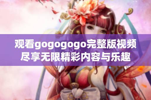 观看gogogogo完整版视频尽享无限精彩内容与乐趣
