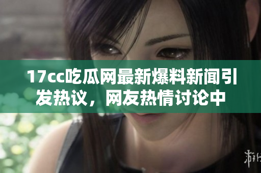 17cc吃瓜网最新爆料新闻引发热议，网友热情讨论中