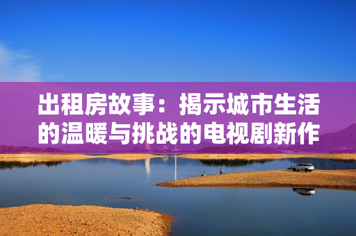 出租房故事：揭示城市生活的温暖与挑战的电视剧新作