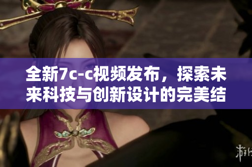 全新7c-c视频发布，探索未来科技与创新设计的完美结合