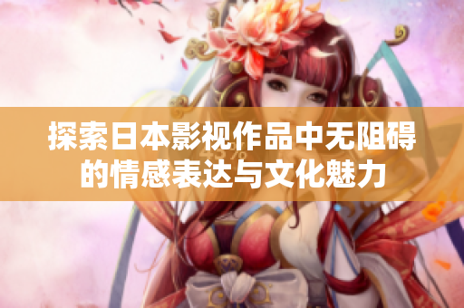 探索日本影视作品中无阻碍的情感表达与文化魅力