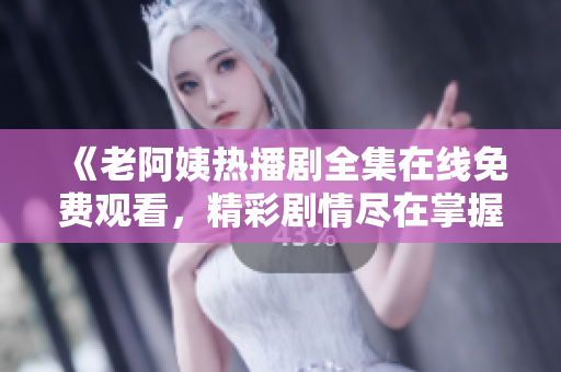《老阿姨热播剧全集在线免费观看，精彩剧情尽在掌握中》