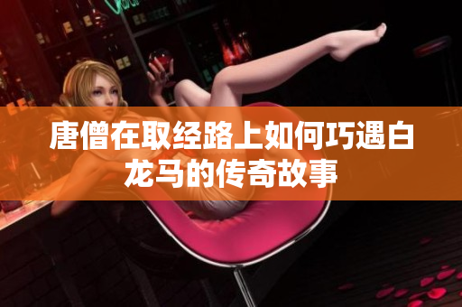 唐僧在取经路上如何巧遇白龙马的传奇故事