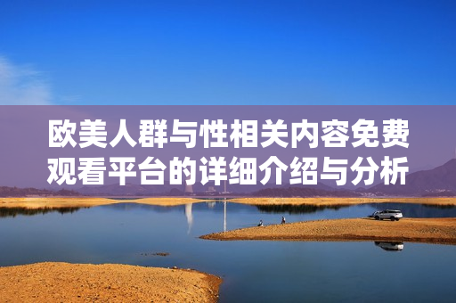 欧美人群与性相关内容免费观看平台的详细介绍与分析