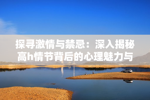 探寻激情与禁忌：深入揭秘高h情节背后的心理魅力与社会影响