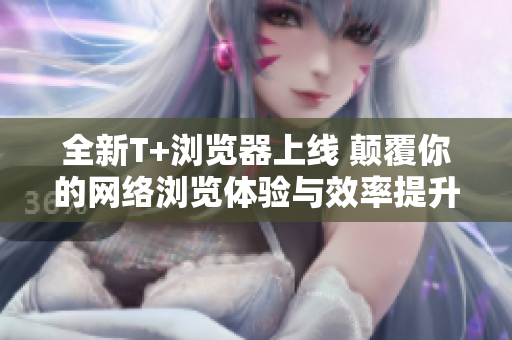 全新T+浏览器上线 颠覆你的网络浏览体验与效率提升