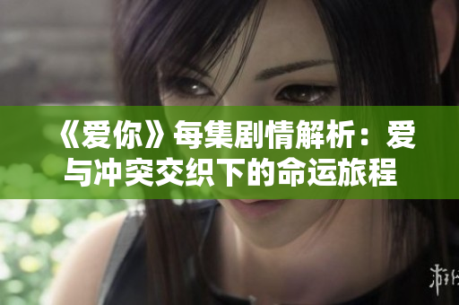 《爱你》每集剧情解析：爱与冲突交织下的命运旅程