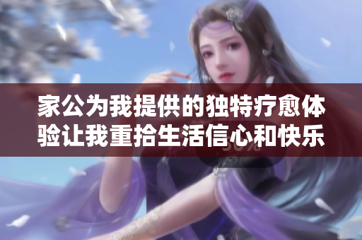 家公为我提供的独特疗愈体验让我重拾生活信心和快乐