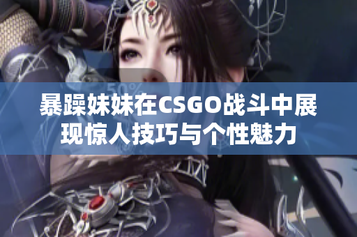暴躁妹妹在CSGO战斗中展现惊人技巧与个性魅力