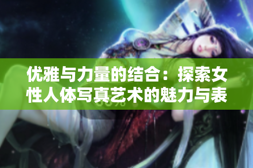 优雅与力量的结合：探索女性人体写真艺术的魅力与表现