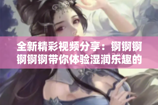 全新精彩视频分享：锕锕锕锕锕锕带你体验湿润乐趣的奇妙之旅