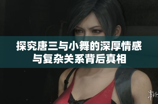 探究唐三与小舞的深厚情感与复杂关系背后真相