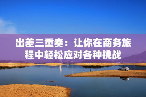 出差三重奏：让你在商务旅程中轻松应对各种挑战