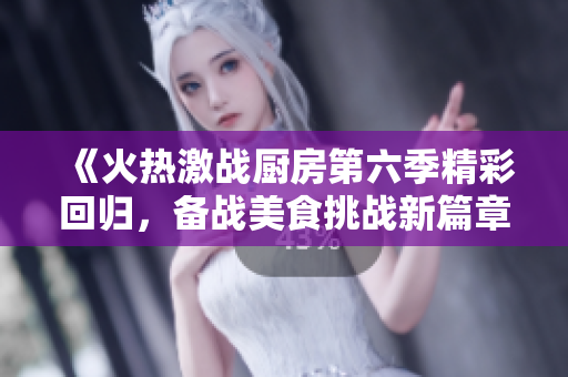 《火热激战厨房第六季精彩回归，备战美食挑战新篇章》