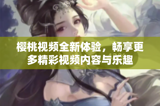 樱桃视频全新体验，畅享更多精彩视频内容与乐趣