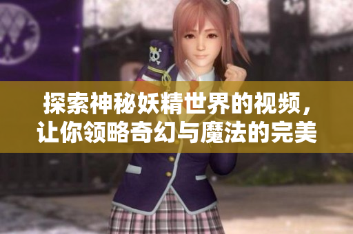 探索神秘妖精世界的视频，让你领略奇幻与魔法的完美结合