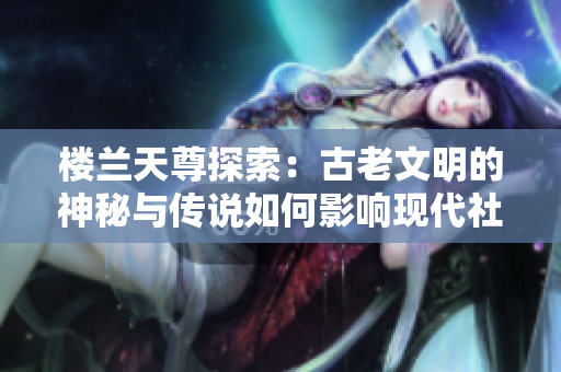 楼兰天尊探索：古老文明的神秘与传说如何影响现代社会