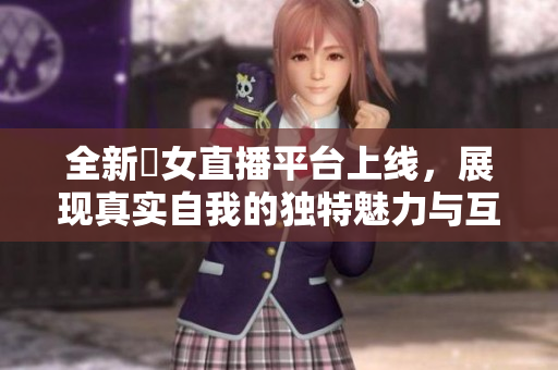 全新祼女直播平台上线，展现真实自我的独特魅力与互动体验