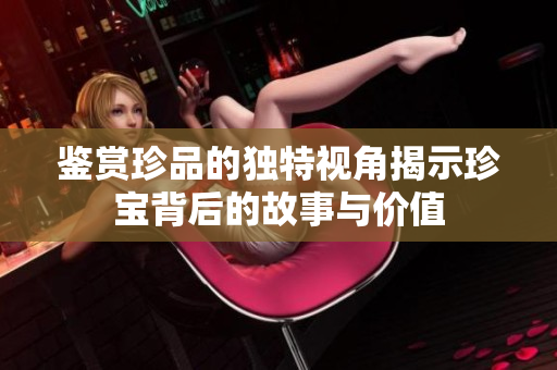 鉴赏珍品的独特视角揭示珍宝背后的故事与价值