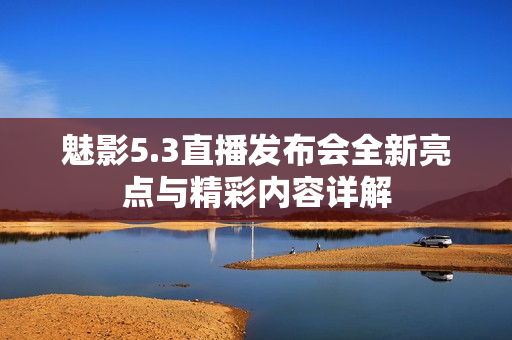 魅影5.3直播发布会全新亮点与精彩内容详解