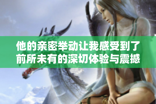 他的亲密举动让我感受到了前所未有的深切体验与震撼