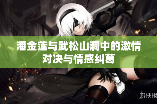 潘金莲与武松山洞中的激情对决与情感纠葛