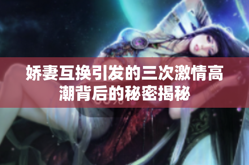 娇妻互换引发的三次激情高潮背后的秘密揭秘