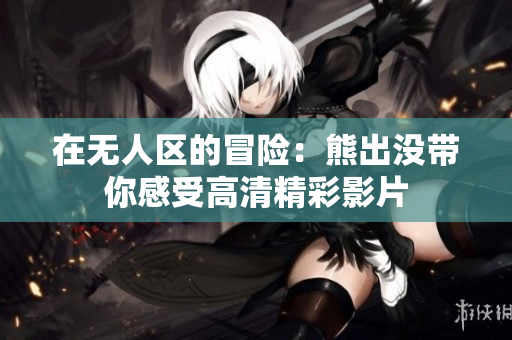 在无人区的冒险：熊出没带你感受高清精彩影片
