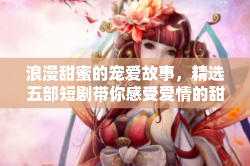 浪漫甜蜜的宠爱故事，精选五部短剧带你感受爱情的甜美瞬间